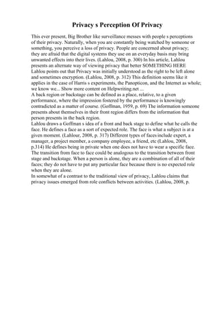 Privacy s Perception Of Privacy
This ever present, Big Brother like surveillance messes with people s perceptions
of their privacy. Naturally, when you are constantly being watched by someone or
something, you perceive a loss of privacy. People are concerned about privacy;
they are afraid that the digital systems they use on an everyday basis may bring
unwanted effects into their lives. (Lahlou, 2008, p. 300) In his article, Lahlou
presents an alternate way of viewing privacy that better SOMETHING HERE
Lahlou points out that Privacy was initially understood as the right to be left alone
and sometimes encryption. (Lahlou, 2008, p. 312) This definition seems like it
applies in the case of Harris s experiments, the Panopticon, and the Internet as whole;
we know we... Show more content on Helpwriting.net ...
A back region or backstage can be defined as a place, relative, to a given
performance, where the impression fostered by the performance is knowingly
contradicted as a matter of course. (Goffman, 1959, p. 69) The information someone
presents about themselves in their front region differs from the information that
person presents in the back region.
Lahlou draws a Goffman s idea of a front and back stage to define what he calls the
face. He defines a face as a sort of expected role. The face is what a subject is at a
given moment. (Lahlour, 2008, p. 317) Different types of faces include expert, a
manager, a project member, a company employee, a friend, etc (Lahlou, 2008,
p.314) He defines being in private when one does not have to wear a specific face.
The transition from face to face could be analogous to the transition between front
stage and backstage. When a person is alone, they are a combination of all of their
faces; they do not have to put any particular face because there is no expected role
when they are alone.
In somewhat of a contrast to the traditional view of privacy, Lahlou claims that
privacy issues emerged from role conflicts between activities. (Lahlou, 2008, p.
 