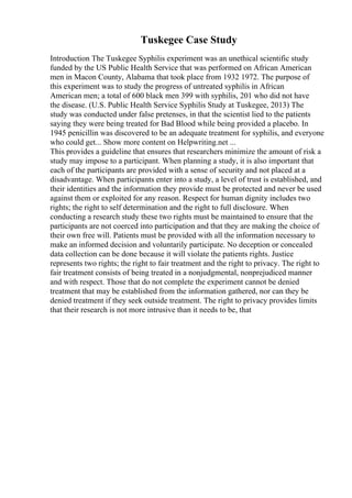Tuskegee Case Study
Introduction The Tuskegee Syphilis experiment was an unethical scientific study
funded by the US Public Health Service that was performed on African American
men in Macon County, Alabama that took place from 1932 1972. The purpose of
this experiment was to study the progress of untreated syphilis in African
American men; a total of 600 black men 399 with syphilis, 201 who did not have
the disease. (U.S. Public Health Service Syphilis Study at Tuskegee, 2013) The
study was conducted under false pretenses, in that the scientist lied to the patients
saying they were being treated for Bad Blood while being provided a placebo. In
1945 penicillin was discovered to be an adequate treatment for syphilis, and everyone
who could get... Show more content on Helpwriting.net ...
This provides a guideline that ensures that researchers minimize the amount of risk a
study may impose to a participant. When planning a study, it is also important that
each of the participants are provided with a sense of security and not placed at a
disadvantage. When participants enter into a study, a level of trust is established, and
their identities and the information they provide must be protected and never be used
against them or exploited for any reason. Respect for human dignity includes two
rights; the right to self determination and the right to full disclosure. When
conducting a research study these two rights must be maintained to ensure that the
participants are not coerced into participation and that they are making the choice of
their own free will. Patients must be provided with all the information necessary to
make an informed decision and voluntarily participate. No deception or concealed
data collection can be done because it will violate the patients rights. Justice
represents two rights; the right to fair treatment and the right to privacy. The right to
fair treatment consists of being treated in a nonjudgmental, nonprejudiced manner
and with respect. Those that do not complete the experiment cannot be denied
treatment that may be established from the information gathered, nor can they be
denied treatment if they seek outside treatment. The right to privacy provides limits
that their research is not more intrusive than it needs to be, that
 