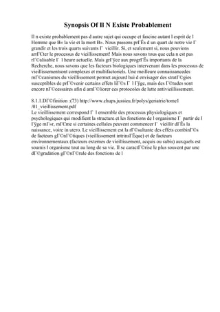Synopsis Of Il N Existe Probablement
Il n existe probablement pas d autre sujet qui occupe et fascine autant l esprit de l
Homme que В« la vie et la mort В». Nous passons prГЁs d un quart de notre vie Г
grandir et les trois quarts suivants Г vieillir. Si, et seulement si, nous pouvions
arrГЄter le processus de vieillissement! Mais nous savons tous que cela n est pas
rГ©alisable Г l heure actuelle. Mais grГўce aux progrГЁs importants de la
Recherche, nous savons que les facteurs biologiques intervenant dans les processus de
vieillissementsont complexes et multifactoriels. Une meilleure connaissancedes
mГ©canismes du vieillissement permet aujourd hui d envisager des stratГ©gies
susceptibles de prГ©venir certains effets liГ©s Г l Гўge, mais des Г©tudes sont
encore nГ©cessaires afin d amГ©liorer ces protocoles de lutte antivieillissement.
8.1.1.DГ©finition :(73) http://www.chups.jussieu.fr/polys/geriatrie/tome1
/01_vieillissement.pdf
Le vieillissement correspond Г l ensemble des processus physiologiques et
psychologiques qui modifient la structure et les fonctions de l organisme Г partir de l
Гўge mГ»r, mГЄme si certaines cellules peuvent commencer Г vieillir dГЁs la
naissance, voire in utero. Le vieillissement est la rГ©sultante des effets combinГ©s
de facteurs gГ©nГ©tiques (vieillissement intrinsГЁque) et de facteurs
environnementaux (facteurs externes de vieillissement, acquis ou subis) auxquels est
soumis l organisme tout au long de sa vie. Il se caractГ©rise le plus souvent par une
dГ©gradation gГ©nГ©rale des fonctions de l
 