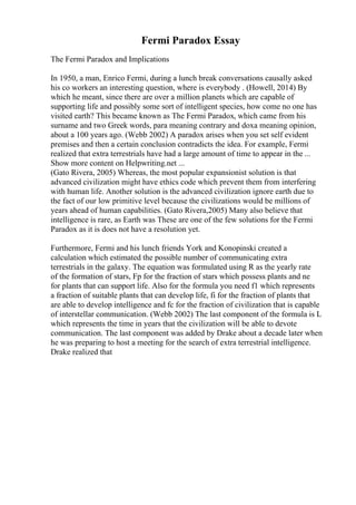 Fermi Paradox Essay
The Fermi Paradox and Implications
In 1950, a man, Enrico Fermi, during a lunch break conversations causally asked
his co workers an interesting question, where is everybody . (Howell, 2014) By
which he meant, since there are over a million planets which are capable of
supporting life and possibly some sort of intelligent species, how come no one has
visited earth? This became known as The Fermi Paradox, which came from his
surname and two Greek words, para meaning contrary and doxa meaning opinion,
about a 100 years ago. (Webb 2002) A paradox arises when you set self evident
premises and then a certain conclusion contradicts the idea. For example, Fermi
realized that extra terrestrials have had a large amount of time to appear in the ...
Show more content on Helpwriting.net ...
(Gato Rivera, 2005) Whereas, the most popular expansionist solution is that
advanced civilization might have ethics code which prevent them from interfering
with human life. Another solution is the advanced civilization ignore earth due to
the fact of our low primitive level because the civilizations would be millions of
years ahead of human capabilities. (Gato Rivera,2005) Many also believe that
intelligence is rare, as Earth was These are one of the few solutions for the Fermi
Paradox as it is does not have a resolution yet.
Furthermore, Fermi and his lunch friends York and Konopinski created a
calculation which estimated the possible number of communicating extra
terrestrials in the galaxy. The equation was formulated using R as the yearly rate
of the formation of stars, Fp for the fraction of stars which possess plants and ne
for plants that can support life. Also for the formula you need f1 which represents
a fraction of suitable plants that can develop life, fi for the fraction of plants that
are able to develop intelligence and fc for the fraction of civilization that is capable
of interstellar communication. (Webb 2002) The last component of the formula is L
which represents the time in years that the civilization will be able to devote
communication. The last component was added by Drake about a decade later when
he was preparing to host a meeting for the search of extra terrestrial intelligence.
Drake realized that
 