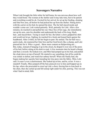 Scavengers Narrative
When Loki brought the little white fur ball home, he was nervous about how well
they would bond. The woman at the shelter said it may take time, but to be patient
and everything would be ok. Excited for her arrival, he set up her feeding, sleeping
and litter box area, all before he had picked her up from the shelter. Sitting down
with the carrier on his bed, he opened the door. The fur ball stayed inside and
wouldn t come out. Loki waited patiently. Well, patiently for Loki. After a few
minutes, he reached in and pulled her out. Once free of her cage, she immediately
ran up his arm, onto his shoulder and underneath the back of his long, black,
hair...and stayed there. Trying to reach for her, the kitten s claws gripped his shirt
and would not let go. Sighing, he reached for a book and leaned back against the
headboard. After a while, he felt her begin to purr. He smiled. The fur ball was a
quick study, she mastered her litter box and her food bowls like a champ, and Loki
praised her for it. Who s a good... Show more content on Helpwriting.net ...
But, today, instead of hanging it up in the closet, he draped it over one of the posts
of his bed, before sitting at his desk to read. A few moments later he heard a thump
and then a swoosh. He looked over, and Mini had jumped up on his bed, and pulled
the cloak down on top of herself. He started to say something, but all he could do
was exhale in defeat, and watch her unbury herself. When she finally had, she
began making her squishy bed, kneading her tiny paws into the fabric. Mini, Loki
said. It wasn t even a chastisement. She looked up at him, and he, at her. It was a
standoff. Finally, Mini jumped off the bed, pranced over to him and hopped up on
his lap, where she proceeded to crawl up Loki s chest, forcing him to lean back in
the chair, then she curled up and fell asleep right under his chin, purring. This was not
what I had in mind, little
 