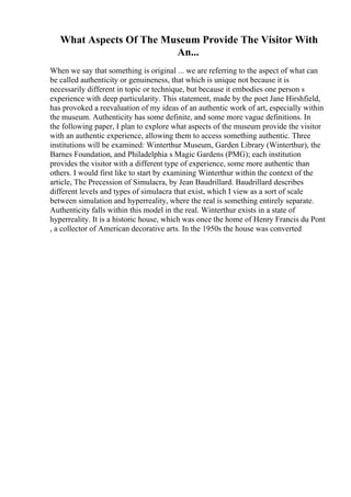 What Aspects Of The Museum Provide The Visitor With
An...
When we say that something is original ... we are referring to the aspect of what can
be called authenticity or genuineness, that which is unique not because it is
necessarily different in topic or technique, but because it embodies one person s
experience with deep particularity. This statement, made by the poet Jane Hirshfield,
has provoked a reevaluation of my ideas of an authentic work of art, especially within
the museum. Authenticity has some definite, and some more vague definitions. In
the following paper, I plan to explore what aspects of the museum provide the visitor
with an authentic experience, allowing them to access something authentic. Three
institutions will be examined: Winterthur Museum, Garden Library (Winterthur), the
Barnes Foundation, and Philadelphia s Magic Gardens (PMG); each institution
provides the visitor with a different type of experience, some more authentic than
others. I would first like to start by examining Winterthur within the context of the
article, The Precession of Simulacra, by Jean Baudrillard. Baudrillard describes
different levels and types of simulacra that exist, which I view as a sort of scale
between simulation and hyperreality, where the real is something entirely separate.
Authenticity falls within this model in the real. Winterthur exists in a state of
hyperreality. It is a historic house, which was once the home of Henry Francis du Pont
, a collector of American decorative arts. In the 1950s the house was converted
 