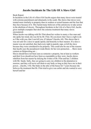 Jacobs Incidents In The Life Of A Slave Girl
Book Report
In Incidents in the Life of a Slave Girl Jacobs argues that many slaves were treated
with extreme punishment and inhumanly in the south. She shows that slaves were
treated more similarly to property than as workers or actual humans and the fear that
they have because of it. This fueled many believers of the antislavery to take action
in the abolition of slavery. Throughout Incidents in the Life of a Slave Girl, Jacobs
gives multiple examples that show the extreme treatment that many slaves
encountered.
When Jacobs was talking with Dr. Flint about her wishes to marry a free man and
she spoke her mind, she was hit by Dr. Flint. Do you know that I have a right to do
as I like with you, that I can kill you, if I please? (Jacobs, 64). This shows that it
was not safe for a slave to speak openly and honestly to their masters. If a slave s
master was not satisfied, they had every right to punish, rape, or kill the slave
because they were considered to be property. This could also be one of the reasons
that Jacobs uses the pseudonym Linda Brent; for her own protection. ... Show more
content on Helpwriting.net ...
Slaves should have not been seen as someone s property, but at least as workers
and their lives should not have been as expendable as they were. Jacobs shows
rebellion from her master by defying the wishes of Dr. Flint and has 2 children
with Mr. Sands. Sally, they are going to carry my children to the plantation to
morrow; and they will never sell them to any body so long as they have me in their
power... (Jacobs, 118). She hides in the attic of the house for 7 years because she
believes the treatment that Dr. Flint tried to give was unfair and she wanted to save
herself and her
 