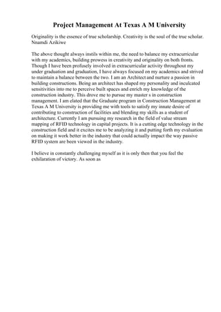Project Management At Texas A M University
Originality is the essence of true scholarship. Creativity is the soul of the true scholar.
Nnamdi Azikiwe
The above thought always instils within me, the need to balance my extracurricular
with my academics, building prowess in creativity and originality on both fronts.
Though I have been profusely involved in extracurricular activity throughout my
under graduation and graduation, I have always focused on my academics and strived
to maintain a balance between the two. I am an Architect and nurture a passion in
building constructions. Being an architect has shaped my personality and inculcated
sensitivities into me to perceive built spaces and enrich my knowledge of the
construction industry. This drove me to pursue my master s in construction
management. I am elated that the Graduate program in Construction Management at
Texas A M University is providing me with tools to satisfy my innate desire of
contributing to construction of facilities and blending my skills as a student of
architecture. Currently I am pursuing my research in the field of value stream
mapping of RFID technology in capital projects. It is a cutting edge technology in the
construction field and it excites me to be analyzing it and putting forth my evaluation
on making it work better in the industry that could actually impact the way passive
RFID system are been viewed in the industry.
I believe in constantly challenging myself as it is only then that you feel the
exhilaration of victory. As soon as
 