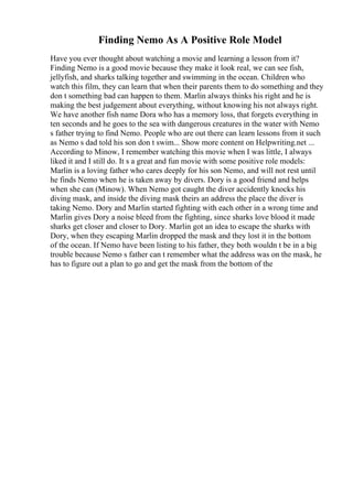 Finding Nemo As A Positive Role Model
Have you ever thought about watching a movie and learning a lesson from it?
Finding Nemo is a good movie because they make it look real, we can see fish,
jellyfish, and sharks talking together and swimming in the ocean. Children who
watch this film, they can learn that when their parents them to do something and they
don t something bad can happen to them. Marlin always thinks his right and he is
making the best judgement about everything, without knowing his not always right.
We have another fish name Dora who has a memory loss, that forgets everything in
ten seconds and he goes to the sea with dangerous creatures in the water with Nemo
s father trying to find Nemo. People who are out there can learn lessons from it such
as Nemo s dad told his son don t swim... Show more content on Helpwriting.net ...
According to Minow, I remember watching this movie when I was little, I always
liked it and I still do. It s a great and fun movie with some positive role models:
Marlin is a loving father who cares deeply for his son Nemo, and will not rest until
he finds Nemo when he is taken away by divers. Dory is a good friend and helps
when she can (Minow). When Nemo got caught the diver accidently knocks his
diving mask, and inside the diving mask theirs an address the place the diver is
taking Nemo. Dory and Marlin started fighting with each other in a wrong time and
Marlin gives Dory a noise bleed from the fighting, since sharks love blood it made
sharks get closer and closer to Dory. Marlin got an idea to escape the sharks with
Dory, when they escaping Marlin dropped the mask and they lost it in the bottom
of the ocean. If Nemo have been listing to his father, they both wouldn t be in a big
trouble because Nemo s father can t remember what the address was on the mask, he
has to figure out a plan to go and get the mask from the bottom of the
 