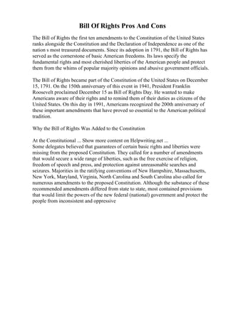 Bill Of Rights Pros And Cons
The Bill of Rights the first ten amendments to the Constitution of the United States
ranks alongside the Constitution and the Declaration of Independence as one of the
nation s most treasured documents. Since its adoption in 1791, the Bill of Rights has
served as the cornerstone of basic American freedoms. Its laws specify the
fundamental rights and most cherished liberties of the American people and protect
them from the whims of popular majority opinions and abusive government officials.
The Bill of Rights became part of the Constitution of the United States on December
15, 1791. On the 150th anniversary of this event in 1941, President Franklin
Roosevelt proclaimed December 15 as Bill of Rights Day. He wanted to make
Americans aware of their rights and to remind them of their duties as citizens of the
United States. On this day in 1991, Americans recognized the 200th anniversary of
these important amendments that have proved so essential to the American political
tradition.
Why the Bill of Rights Was Added to the Constitution
At the Constitutional ... Show more content on Helpwriting.net ...
Some delegates believed that guarantees of certain basic rights and liberties were
missing from the proposed Constitution. They called for a number of amendments
that would secure a wide range of liberties, such as the free exercise of religion,
freedom of speech and press, and protection against unreasonable searches and
seizures. Majorities in the ratifying conventions of New Hampshire, Massachusetts,
New York, Maryland, Virginia, North Carolina and South Carolina also called for
numerous amendments to the proposed Constitution. Although the substance of these
recommended amendments differed from state to state, most contained provisions
that would limit the powers of the new federal (national) government and protect the
people from inconsistent and oppressive
 