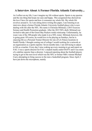 A Interview About A Former Florida Atlantic University...
As I reflect on my life, I can t imagine my life without sports. Sports is my passion
and the one thing that keeps me sane and happy. This assignment has showed me
the love I have for sports and how it consumes my whole life. My whole life
revolves around it. As I am sitting down writing this paper, I am listening to an
interview about a former Florida Atlantic University football player who is now
dealing with life after the NFL. His name is Christian Milstead, a 2015 Exercise
Science and Health Promotion graduate. After the 2015 NFL draft, Milstead was
invited to take part of the Green Bay Packers rookie minicamp. Unfortunately, he
wasn t one of the 300 people who made it on a NFL roster. Milstead, however, life
is going great. Of course, he would love to be playing on Sundays, but he is
enjoying life as a Personal Trainer Director for one of LA Fitness locations in
South Florida. I thought coming out of college I would working for a network or
an organization as a sports reporter. Seven months later, I am still trying to adjust
to life as a teacher. Every day I miss waking up every morning to go and report on
FAU. I was a sports director for FAU s student media outlet OwlTV and I was more
of a sideline reporter than a director. I enjoyed reporting about the football players
trying to get to the next level which was the NFL or former NBA veteran Michael
Curry attempting to bring success to the men s basketball program. Since April, I
have put down the microphone, mainly
 