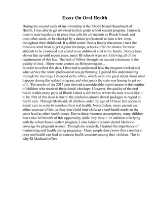 Essay On Oral Health
During the second week of my internship at the Rhode Island Department of
Health, I was able to get involved in their grade school sealant program. Currently,
there is state legislature in place that calls for all students in Rhode Island, and
most other states, to be checked by a dental professional at least a few times
throughout their childhood. If a child comes from a family that doesn t have the
means to send them to get regular checkups, schools offer the chance for these
students to be examined and sealed at no additional cost to the family. Studies have
shown that up until recent years, many RI schools were not following all of the
requirements of this law. The lack of follow through has caused a decrease in the
quality of oral... Show more content on Helpwriting.net ...
In order to collect this data, I first had to understand how the program worked and
what service the dental professional was performing. I gained this understanding
through the meetings I attended in the office, which went into great detail about what
happens during the sealant program, and what goals the state was hoping to get out
of it. The results of the 2017 year showed a considerable improvement in the number
of children who received these dental checkups. However, the quality of the oral
health within many parts of Rhode Island is still below where the state would like it
to be. Part of this issue is due to the confusion around dental packages in regard to
health care. Through Medicaid, all children under the age of 18 have free access to
dental care in order to maintain their oral health. Nevertheless, many parents are
either unaware of this, or they don t hold their children s oral health needs on the
same level as other health issues. Due to these incorrect assumptions, many children
don t take full benefit of this opportunity while they have it. In addition to helping
with the school based sealant program, I also helped research dental Medicaid
coverage for pregnant women. Through my research, I learned the importance of
maintaining oral health during pregnancy. Many people don t know that a mother s
poor oral health can lead to extreme health concerns among their children. This is
why RI Medicaid offers
 