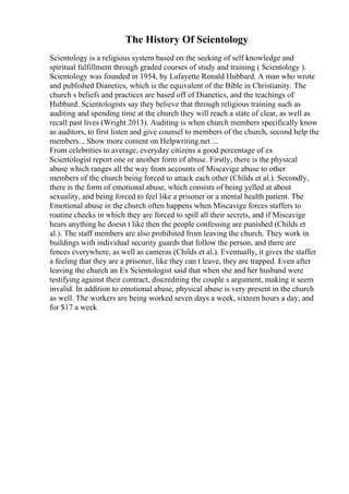 The History Of Scientology
Scientology is a religious system based on the seeking of self knowledge and
spiritual fulfillment through graded courses of study and training ( Scientology ).
Scientology was founded in 1954, by Lafayette Ronald Hubbard. A man who wrote
and published Dianetics, which is the equivalent of the Bible in Christianity. The
church s beliefs and practices are based off of Dianetics, and the teachings of
Hubbard. Scientologists say they believe that through religious training such as
auditing and spending time at the church they will reach a state of clear, as well as
recall past lives (Wright 2013). Auditing is when church members specifically know
as auditors, to first listen and give counsel to members of the church, second help the
members... Show more content on Helpwriting.net ...
From celebrities to average, everyday citizens a good percentage of ex
Scientologist report one or another form of abuse. Firstly, there is the physical
abuse which ranges all the way from accounts of Miscavige abuse to other
members of the church being forced to attack each other (Childs et al.). Secondly,
there is the form of emotional abuse, which consists of being yelled at about
sexuality, and being forced to feel like a prisoner or a mental health patient. The
Emotional abuse in the church often happens when Miscavige forces staffers to
routine checks in which they are forced to spill all their secrets, and if Miscavige
hears anything he doesn t like then the people confessing are punished (Childs et
al.). The staff members are also prohibited from leaving the church. They work in
buildings with individual security guards that follow the person, and there are
fences everywhere, as well as cameras (Childs et al.). Eventually, it gives the staffer
a feeling that they are a prisoner, like they can t leave, they are trapped. Even after
leaving the church an Ex Scientologist said that when she and her husband were
testifying against their contract, discrediting the couple s argument, making it seem
invalid. In addition to emotional abuse, physical abuse is very present in the church
as well. The workers are being worked seven days a week, sixteen hours a day, and
for $17 a week
 