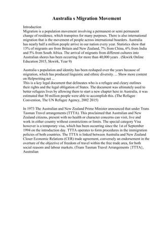 Australia s Migration Movement
Introduction
Migration is a population movement involving a permanent or semi permanent
change of residence, which transpires for many purposes. There is also international
migration that is the movement of people across international boarders. Australia
has nearly half a million people arrive in our nation every year. Statistics show that
13% of migrants are from Britain and New Zealand, 7% from China, 6% from India
and 5% from South Africa. The arrival of migrants from different cultures into
Australian shores has been occurring for more than 40,000 years . (Skwirk Online
Education 2015, Skwirk, Year 9)
Australia s population and identity has been reshaped over the years because of
migration, which has produced linguistic and ethnic diversity. ... Show more content
on Helpwriting.net ...
This is a key legal document that delineates who is a refugee and cleary outlines
their rights and the legal obligation of States. The document was ultimately used to
better refugees lives by allowing them to start a new chapter here in Australia, it was
estimated that 50 million people were able to accomplish this. (The Refugee
Convention, The UN Refugee Agency, 2002 2015)
In 1973 The Australian and New Zealand Prime Minister announced that under Trans
Tasman Travel arrangements (TTTA). This proclaimed that Australian and New
Zealand citizens, present with no health or character concerns can visit, live and
work in either country without constrictions or limits. The special category Visa
however is a temporary visa, which has been occurring since the 1st of September
1994 on the introduction day. TTTA operates to form procedures in the immigration
policies of both countries. The TTTA is linked between Australia and New Zealand
Closer Economic Relations (CER) trade agreement, conversely an endorsement in the
overture of the objective of freedom of travel within the free trade area, for both
social reasons and labour markets. (Trans Tasman Travel Arrangements {TTTA},
Australian
 
