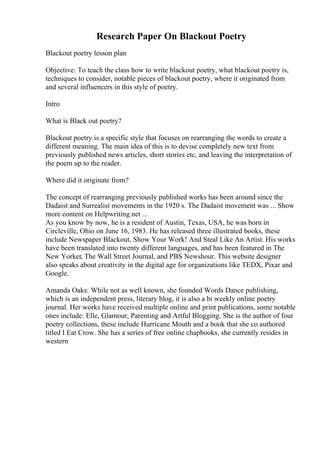 Research Paper On Blackout Poetry
Blackout poetry lesson plan
Objective: To teach the class how to write blackout poetry, what blackout poetry is,
techniques to consider, notable pieces of blackout poetry, where it originated from
and several influencers in this style of poetry.
Intro
What is Black out poetry?
Blackout poetry is a specific style that focuses on rearranging the words to create a
different meaning. The main idea of this is to devise completely new text from
previously published news articles, short stories etc, and leaving the interpretation of
the poem up to the reader.
Where did it originate from?
The concept of rearranging previously published works has been around since the
Dadaist and Surrealist movements in the 1920 s. The Dadaist movement was ... Show
more content on Helpwriting.net ...
As you know by now, he is a resident of Austin, Texas, USA, he was born in
Circleville, Ohio on June 16, 1983. He has released three illustrated books, these
include Newspaper Blackout, Show Your Work! And Steal Like An Artist. His works
have been translated into twenty different languages, and has been featured in The
New Yorker, The Wall Street Journal, and PBS Newshour. This website designer
also speaks about creativity in the digital age for organizations like TEDX, Pixar and
Google.
Amanda Oaks: While not as well known, she founded Words Dance publishing,
which is an independent press, literary blog, it is also a bi weekly online poetry
journal. Her works have received multiple online and print publications, some notable
ones include: Elle, Glamour, Parenting and Artful Blogging. She is the author of four
poetry collections, these include Hurricane Mouth and a book that she co authored
titled I Eat Crow. She has a series of free online chapbooks, she currently resides in
western
 