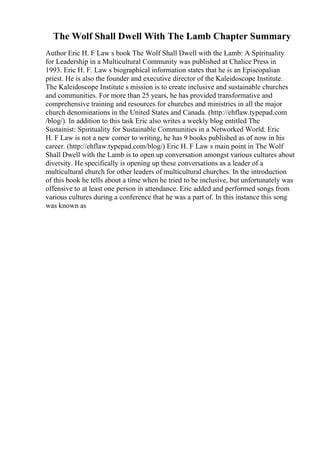 The Wolf Shall Dwell With The Lamb Chapter Summary
Author Eric H. F Law s book The Wolf Shall Dwell with the Lamb: A Spirituality
for Leadership in a Multicultural Community was published at Chalice Press in
1993. Eric H. F. Law s biographical information states that he is an Episcopalian
priest. He is also the founder and executive director of the Kaleidoscope Institute.
The Kaleidoscope Institute s mission is to create inclusive and sustainable churches
and communities. For more than 25 years, he has provided transformative and
comprehensive training and resources for churches and ministries in all the major
church denominations in the United States and Canada. (http://ehflaw.typepad.com
/blog/). In addition to this task Eric also writes a weekly blog entitled The
Sustainist: Spirituality for Sustainable Communities in a Networked World. Eric
H. F Law is not a new comer to writing, he has 9 books published as of now in his
career. (http://ehflaw.typepad.com/blog/) Eric H. F Law s main point in The Wolf
Shall Dwell with the Lamb is to open up conversation amongst various cultures about
diversity. He specifically is opening up these conversations as a leader of a
multicultural church for other leaders of multicultural churches. In the introduction
of this book he tells about a time when he tried to be inclusive, but unfortunately was
offensive to at least one person in attendance. Eric added and performed songs from
various cultures during a conference that he was a part of. In this instance this song
was known as
 