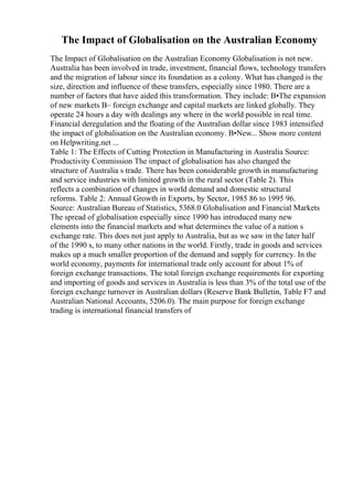 The Impact of Globalisation on the Australian Economy
The Impact of Globalisation on the Australian Economy Globalisation is not new.
Australia has been involved in trade, investment, financial flows, technology transfers
and the migration of labour since its foundation as a colony. What has changed is the
size, direction and influence of these transfers, especially since 1980. There are a
number of factors that have aided this transformation. They include: В•The expansion
of new markets В– foreign exchange and capital markets are linked globally. They
operate 24 hours a day with dealings any where in the world possible in real time.
Financial deregulation and the floating of the Australian dollar since 1983 intensified
the impact of globalisation on the Australian economy. В•New... Show more content
on Helpwriting.net ...
Table 1: The Effects of Cutting Protection in Manufacturing in Australia Source:
Productivity Commission The impact of globalisation has also changed the
structure of Australia s trade. There has been considerable growth in manufacturing
and service industries with limited growth in the rural sector (Table 2). This
reflects a combination of changes in world demand and domestic structural
reforms. Table 2: Annual Growth in Exports, by Sector, 1985 86 to 1995 96.
Source: Australian Bureau of Statistics, 5368.0 Globalisation and Financial Markets
The spread of globalisation especially since 1990 has introduced many new
elements into the financial markets and what determines the value of a nation s
exchange rate. This does not just apply to Australia, but as we saw in the later half
of the 1990 s, to many other nations in the world. Firstly, trade in goods and services
makes up a much smaller proportion of the demand and supply for currency. In the
world economy, payments for international trade only account for about 1% of
foreign exchange transactions. The total foreign exchange requirements for exporting
and importing of goods and services in Australia is less than 3% of the total use of the
foreign exchange turnover in Australian dollars (Reserve Bank Bulletin, Table F7 and
Australian National Accounts, 5206.0). The main purpose for foreign exchange
trading is international financial transfers of
 