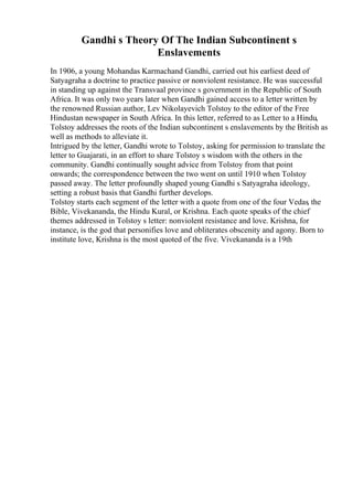 Gandhi s Theory Of The Indian Subcontinent s
Enslavements
In 1906, a young Mohandas Karmachand Gandhi, carried out his earliest deed of
Satyagraha a doctrine to practice passive or nonviolent resistance. He was successful
in standing up against the Transvaal province s government in the Republic of South
Africa. It was only two years later when Gandhi gained access to a letter written by
the renowned Russian author, Lev Nikolayevich Tolstoy to the editor of the Free
Hindustan newspaper in South Africa. In this letter, referred to as Letter to a Hindu,
Tolstoy addresses the roots of the Indian subcontinent s enslavements by the British as
well as methods to alleviate it.
Intrigued by the letter, Gandhi wrote to Tolstoy, asking for permission to translate the
letter to Guajarati, in an effort to share Tolstoy s wisdom with the others in the
community. Gandhi continually sought advice from Tolstoy from that point
onwards; the correspondence between the two went on until 1910 when Tolstoy
passed away. The letter profoundly shaped young Gandhi s Satyagraha ideology,
setting a robust basis that Gandhi further develops.
Tolstoy starts each segment of the letter with a quote from one of the four Vedas, the
Bible, Vivekananda, the Hindu Kural, or Krishna. Each quote speaks of the chief
themes addressed in Tolstoy s letter: nonviolent resistance and love. Krishna, for
instance, is the god that personifies love and obliterates obscenity and agony. Born to
institute love, Krishna is the most quoted of the five. Vivekananda is a 19th
 