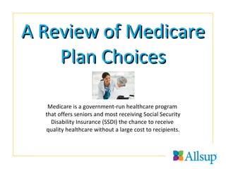 A Review of Medicare Plan Choices Medicare is a government-run healthcare program  that offers seniors and most receiving Social Security Disability Insurance (SSDI) the chance to receive  quality healthcare without a large cost to recipients. 