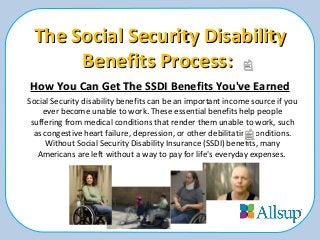 The Social Security DisabilityThe Social Security Disability
Benefits Process:Benefits Process:
How You Can Get The SSDI Benefits You've EarnedHow You Can Get The SSDI Benefits You've Earned
Social Security disability benefits can be an important income source if you
ever become unable to work. These essential benefits help people
suffering from medical conditions that render them unable to work, such
as congestive heart failure, depression, or other debilitating conditions.
Without Social Security Disability Insurance (SSDI) benefits, many
Americans are left without a way to pay for life's everyday expenses.
 