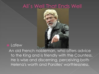 Lafew
An old French nobleman, who offers advice
to the King and is friendly with the Countess.
He is wise and discerning, perceiving both
Helena's worth and Parolles' worthlessness.



 