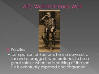 Parolles
A companion of Bertram, he is a coward, a
liar and a braggart, who pretends to be a
great soldier when he is nothing of the sort.
He is eventually exposed and disgraced.



 