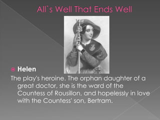 

Helen

The play's heroine. The orphan daughter of a
great doctor, she is the ward of the
Countess of Rousillon, and hopelessly in love
with the Countess' son, Bertram.

 