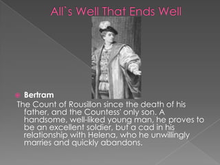 Bertram
The Count of Rousillon since the death of his
father, and the Countess' only son. A
handsome, well-liked young man, he proves to
be an excellent soldier, but a cad in his
relationship with Helena, who he unwillingly
marries and quickly abandons.



 