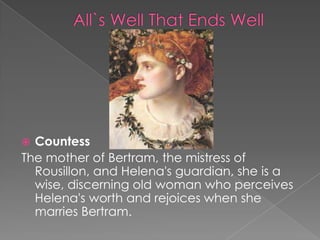 Countess
The mother of Bertram, the mistress of
Rousillon, and Helena's guardian, she is a
wise, discerning old woman who perceives
Helena's worth and rejoices when she
marries Bertram.


 