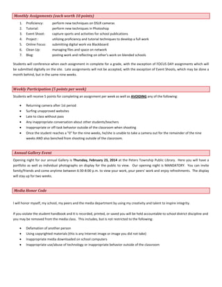 Monthly Assignments (each worth 10 points)
1.
2.
3.
4.
5.
6.
7.

Proficiency:
Tutorial:
Event Shoot:
Project :
Online Focus:
Clean Up:
Blog:

perform new techniques on DSLR cameras
perform new techniques in Photoshop
capture sports and activities for school publications
utilizing proficiency and tutorial techniques to develop a full work
submitting digital work via Blackboard
managing files and space on network
posting work and reflecting on other’s work on blended schools

Students will conference when each assignment in complete for a grade, with the exception of FOCUS DAY assignments which will
be submitted digitally on the site. Late assignments will not be accepted, with the exception of Event Shoots, which may be done a
month behind, but in the same nine weeks.

Weekly Participation (5 points per week)
Students will receive 5 points for completing an assignment per week as well as AVOIDING any of the following:
Returning camera after 1st period
Surfing unapproved websites
Late to class without pass
Any inappropriate conversation about other students/teachers
Inappropriate or off-task behavior outside of the classroom when shooting
Once the student reaches a "0" for the nine weeks, he/she is unable to take a camera out for the remainder of the nine
weeks AND also benched from shooting outside of the classroom.

Annual Gallery Event
Opening night for our annual Gallery is Thursday, February 23, 2014 at the Peters Township Public Library. Here you will have a
portfolio as well as individual photographs on display for the public to view. Our opening night is MANDATORY. You can invite
family/friends and come anytime between 6:30-8:00 p.m. to view your work, your peers' work and enjoy refreshments. The display
will stay up for two weeks.

Media Honor Code
I will honor myself, my school, my peers and the media department by using my creativity and talent to inspire integrity.
If you violate the student handbook and it is recorded, printed, or saved you will be held accountable to school district discipline and
you may be removed from the media class. This includes, but is not restricted to the following:
Defamation of another person
Using copyrighted materials (this is any Internet image or image you did not take)
Inappropriate media downloaded on school computers
Inappropriate use/abuse of technology or inappropriate behavior outside of the classroom

 