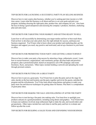 TOP SECRETS FOR LAUNCHING A SUCCESSFUL PARTY PLAN SELLING BUSINESS

Discover how to start a party plan business, whether you’re seeking part-time income or a full-
time career. Learn what this business is all about and how to set your goals and pick your
program, including choosing the right party plan, product line, and company for you. Also learn
the keys to being a good salesperson and assessing the company’s products, literature, marketing
plan and sales team.


TOP SECRETS FOR TARGETING YOUR MARKET AND GETTING READY TO SELL

Learn how to sell successfully by determining your target market and how to best reach them.
Find out how to develop your sales pitch, have the right attitude for success, and keep your
business organized. You’ll learn what to know about your product and marketing plan, get the
literature and support you need, stay positive and motivated, and set up a business in your home
or office.


TOP SECRETS FOR PROMOTING YOUR PARTY AND GETTING A HIGH TURNOUT

Discover how to make your party a big success by attracting a large, enthusiastic crowd. Learn
how to recruit hostesses, organizations, and community groups; develop leads and prioritize
prospects; plan a promotional pitch, launch an inexpensive ad or PR campaign; and create
brochures, flyers, and posters. Other topics include building a network and spreading the word
through personal contacts.


TOP SECRETS FOR PUTTING ON A GREAT PARTY

Discover how to put on a great party. You’ll learn how to plan the party and set the stage for
sales; decide on the host and location; put the party together and invite the guests; and plan the
program and the refreshments. You’ll also learn about using themes and games to make your
party more fun and discover techniques for getting ideas for themes. Plus there’s a compendium
of great party ideas.


TOP SECRETS FOR MAKING THE SALE AND FOLLOWING UP AFTER THE PARTY

Discover how to turn having a fun party into making sales. You learn how to spotlight your
products and put on a good presentation, including using demos and graphics. You’ll learn how
to keep your audience involved, keep enthusiasm high to make the sale, and record orders and
get payments. Other topics include how and when to end the party and how to evaluate and
follow-up after the event.

TOP SECRETS FOR BUILDING A SALES TEAM AND EXPANDING YOUR BUSINESS
 