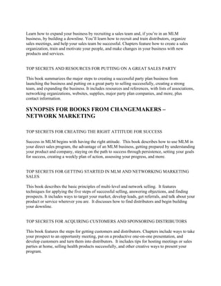 Learn how to expand your business by recruiting a sales team and, if you’re in an MLM
business, by building a downline. You’ll learn how to recruit and train distributors, organize
sales meetings, and help your sales team be successful. Chapters feature how to create a sales
organization, train and motivate your people, and make changes in your business with new
products and services.


TOP SECRETS AND RESOURCES FOR PUTTING ON A GREAT SALES PARTY

This book summarizes the major steps to creating a successful party plan business from
launching the business and putting on a great party to selling successfully, creating a strong
team, and expanding the business. It includes resources and references, with lists of associations,
networking organizations, websites, supplies, major party plan companies, and more, plus
contact information.

SYNOPSIS FOR BOOKS FROM CHANGEMAKERS –
NETWORK MARKETING

TOP SECRETS FOR CREATING THE RIGHT ATTITUDE FOR SUCCESS

Success in MLM begins with having the right attitude. This book describes how to use MLM in
your direct sales program, the advantage of an MLM business, getting prepared by understanding
your product and company, staying on the path to success through persistence, setting your goals
for success, creating a weekly plan of action, assessing your progress, and more.


TOP SECRETS FOR GETTING STARTED IN MLM AND NETWORKING MARKETING
SALES

This book describes the basic principles of multi-level and network selling. It features
techniques for applying the five steps of successful selling, answering objections, and finding
prospects. It includes ways to target your market, develop leads, get referrals, and talk about your
product or service wherever you are. It discusses how to find distributors and begin building
your downline.


TOP SECRETS FOR ACQUIRING CUSTOMERS AND SPONSORING DISTRIBUTORS

This book features the steps for getting customers and distributors. Chapters include ways to take
your prospect to an opportunity meeting, put on a productive one-on-one presentation, and
develop customers and turn them into distributors. It includes tips for hosting meetings or sales
parties at home, selling health products successfully, and other creative ways to present your
program.
 