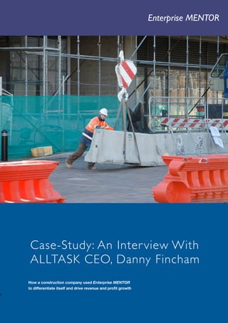 Enterprise MENTOR        1




        Case-Study: An Inter view With
        ALLTASK CEO, Danny Fincham
       How a construction company used Enterprise MENTOR
       to differentiate itself and drive revenue and proﬁt growth
n

    Company   Enterprise Leaders Worldwide   T +44 (0)20 7558 8017 E info@enterpriseleaders.com W www.enterpriseleaders.com
 