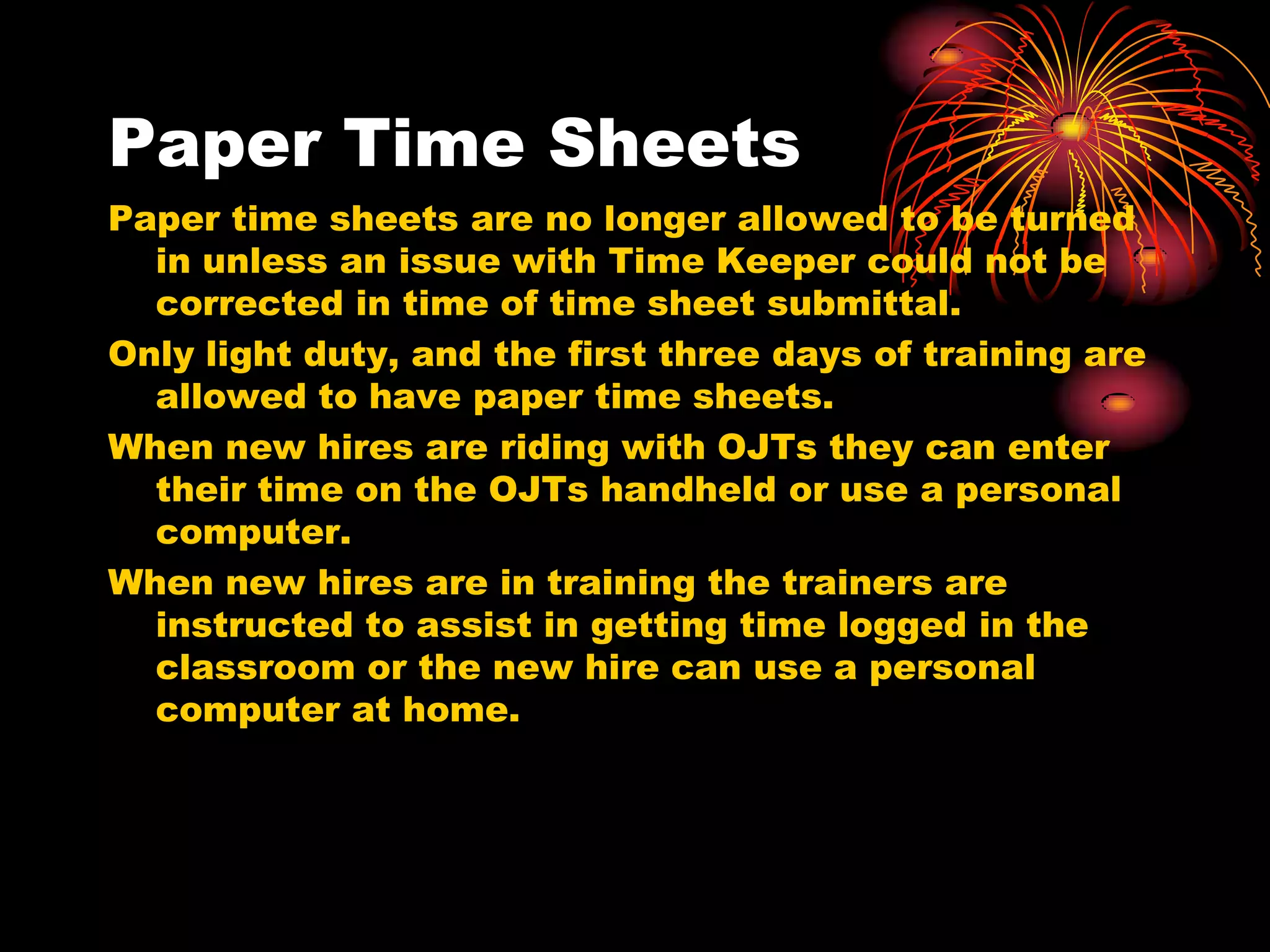 Paper Time Sheets
Paper time sheets are no longer allowed to be turned
  in unless an issue with Time Keeper could not be
  corrected in time of time sheet submittal.
Only light duty, and the first three days of training are
  allowed to have paper time sheets.
When new hires are riding with OJTs they can enter
  their time on the OJTs handheld or use a personal
  computer.
When new hires are in training the trainers are
  instructed to assist in getting time logged in the
  classroom or the new hire can use a personal
  computer at home.
 