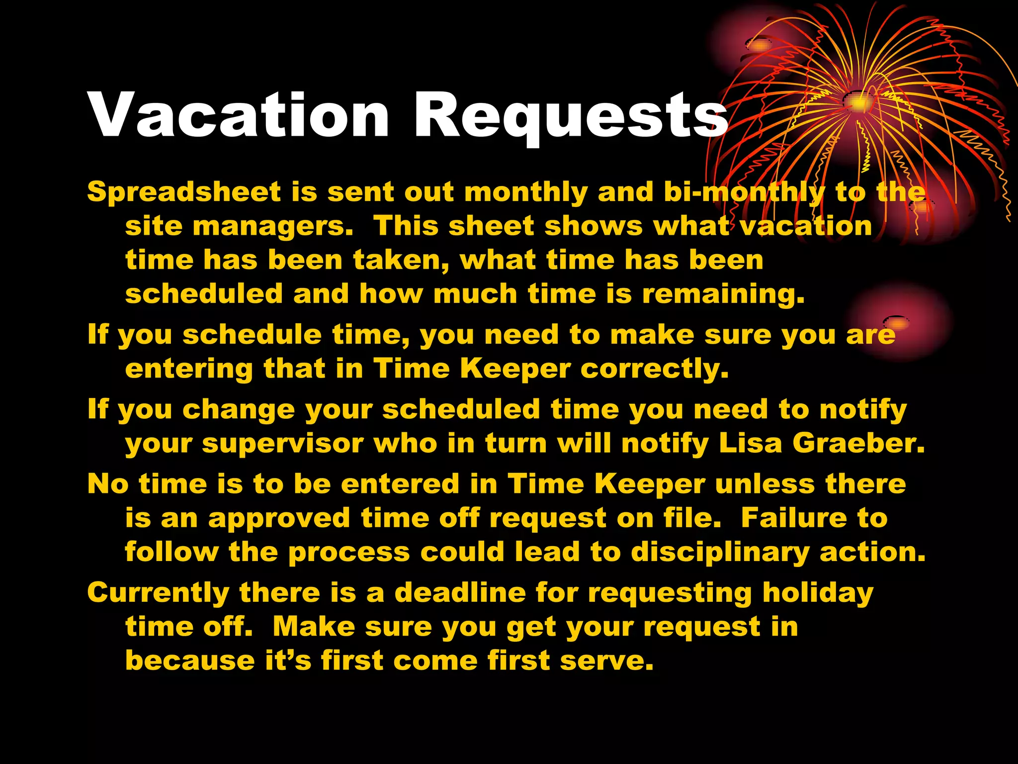 Vacation Requests
Spreadsheet is sent out monthly and bi-monthly to the
   site managers. This sheet shows what vacation
   time has been taken, what time has been
   scheduled and how much time is remaining.
If you schedule time, you need to make sure you are
   entering that in Time Keeper correctly.
If you change your scheduled time you need to notify
   your supervisor who in turn will notify Lisa Graeber.
No time is to be entered in Time Keeper unless there
   is an approved time off request on file. Failure to
   follow the process could lead to disciplinary action.
Currently there is a deadline for requesting holiday
   time off. Make sure you get your request in
   because it’s first come first serve.
 