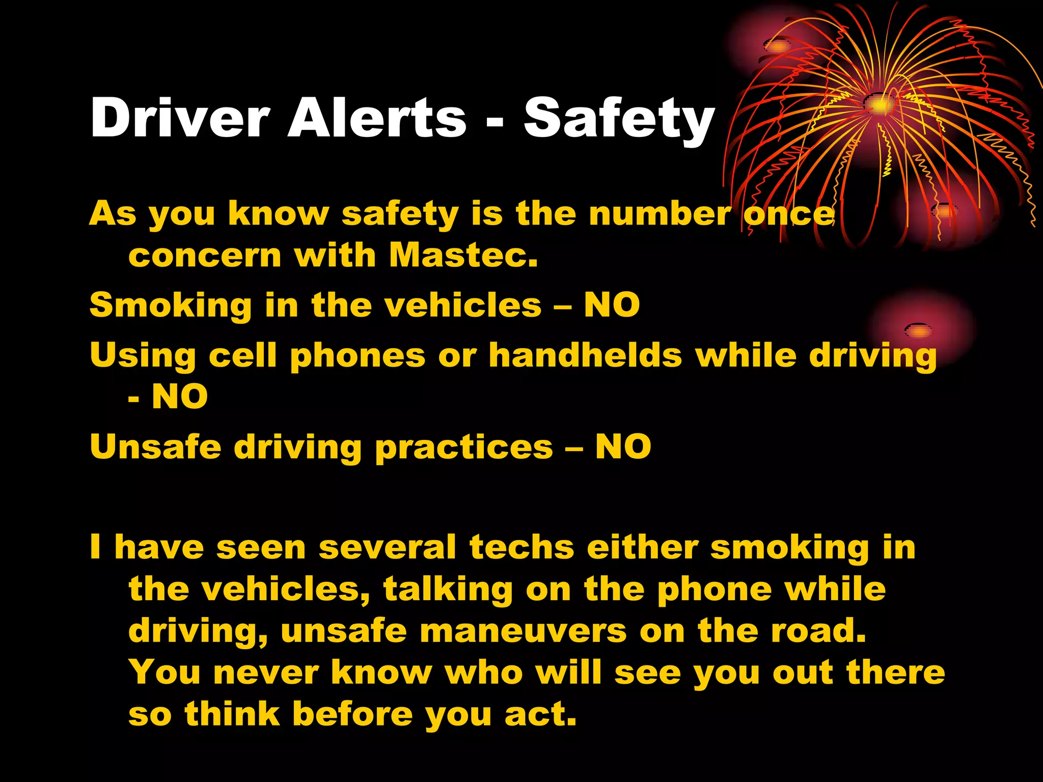 Driver Alerts - Safety
As you know safety is the number once
  concern with Mastec.
Smoking in the vehicles – NO
Using cell phones or handhelds while driving
  - NO
Unsafe driving practices – NO

I have seen several techs either smoking in
   the vehicles, talking on the phone while
   driving, unsafe maneuvers on the road.
   You never know who will see you out there
   so think before you act.
 