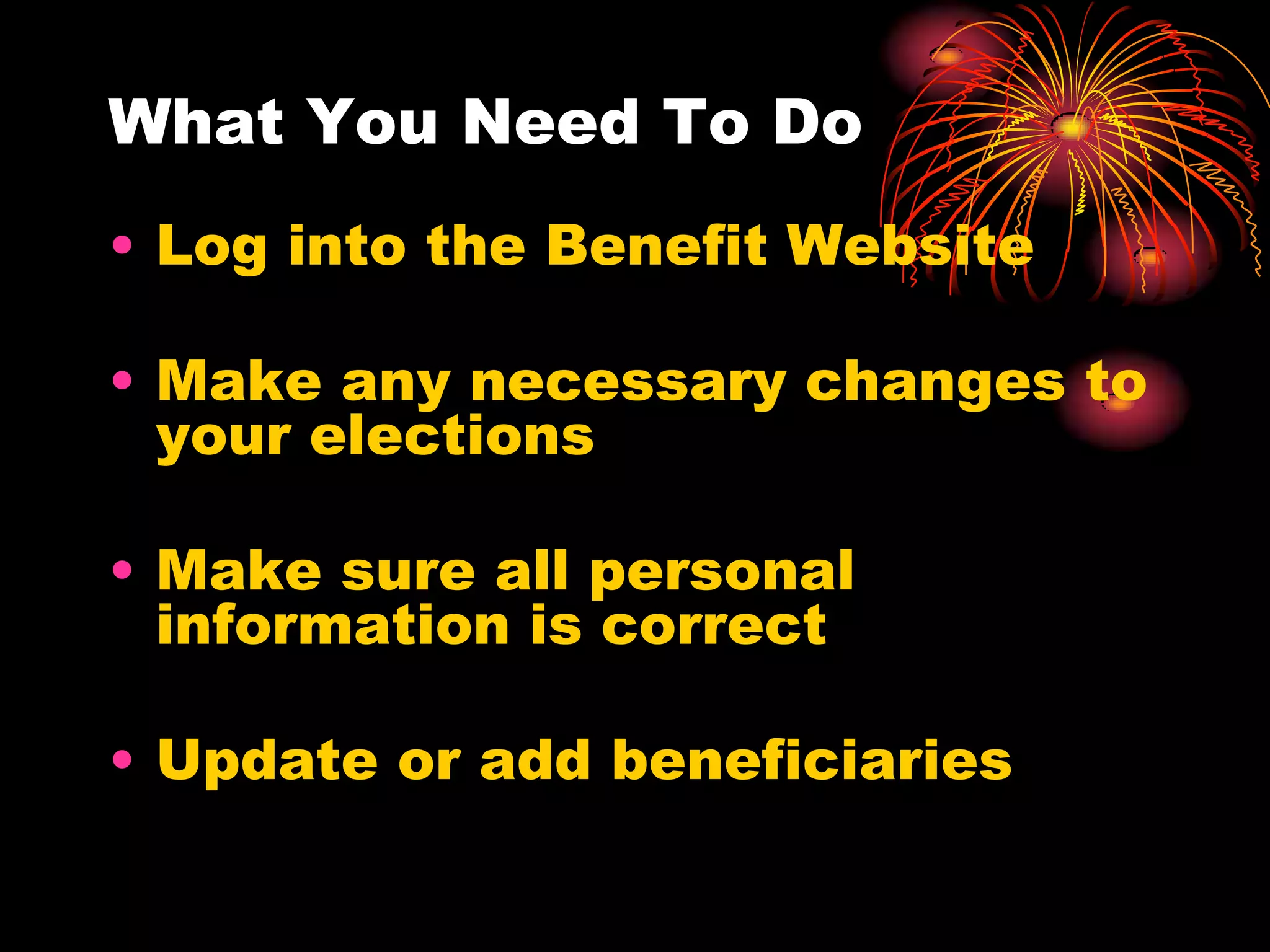 What You Need To Do
• Log into the Benefit Website

• Make any necessary changes to
  your elections

• Make sure all personal
  information is correct

• Update or add beneficiaries
 