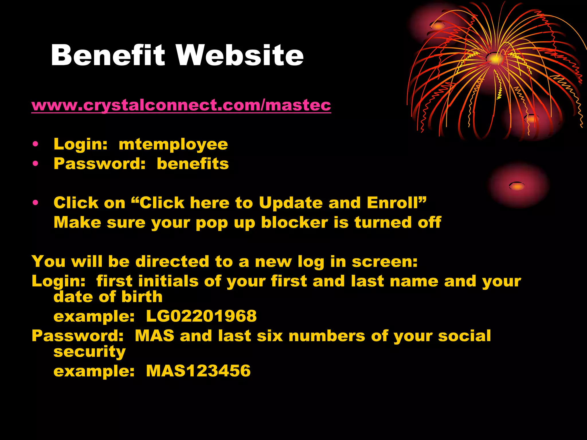 Benefit Website
www.crystalconnect.com/mastec

• Login: mtemployee
• Password: benefits

• Click on “Click here to Update and Enroll”
  Make sure your pop up blocker is turned off

You will be directed to a new log in screen:
Login: first initials of your first and last name and your
  date of birth
  example: LG02201968
Password: MAS and last six numbers of your social
  security
  example: MAS123456
 