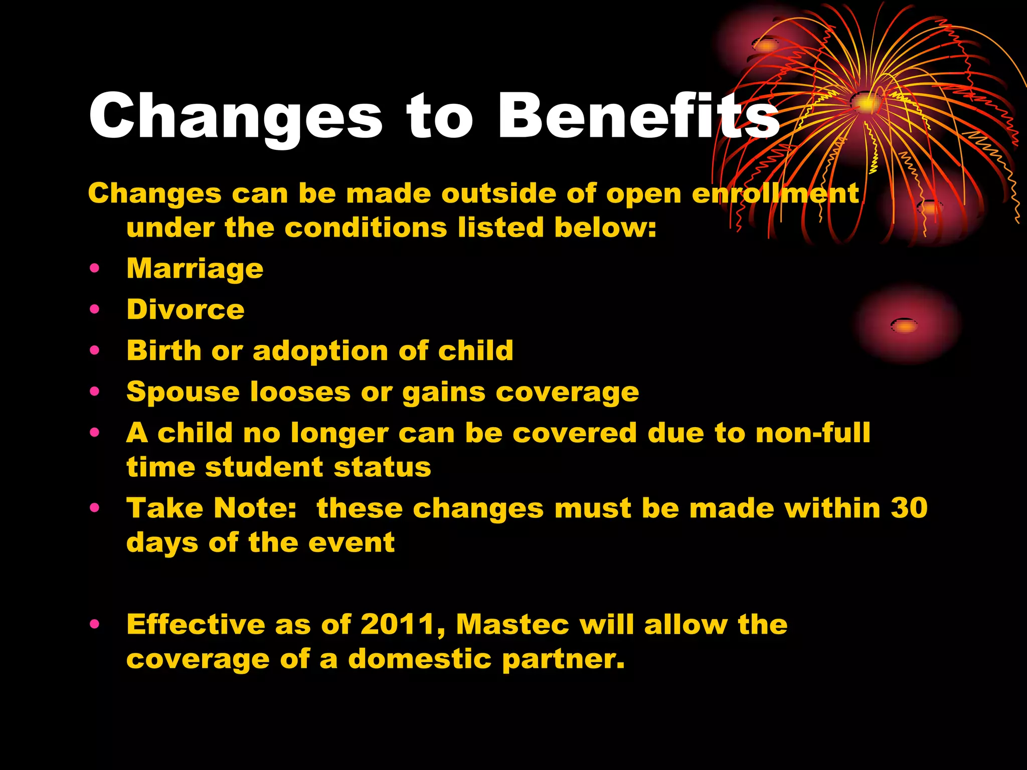 Changes to Benefits
Changes can be made outside of open enrollment
  under the conditions listed below:
• Marriage
• Divorce
• Birth or adoption of child
• Spouse looses or gains coverage
• A child no longer can be covered due to non-full
  time student status
• Take Note: these changes must be made within 30
  days of the event

• Effective as of 2011, Mastec will allow the
  coverage of a domestic partner.
 