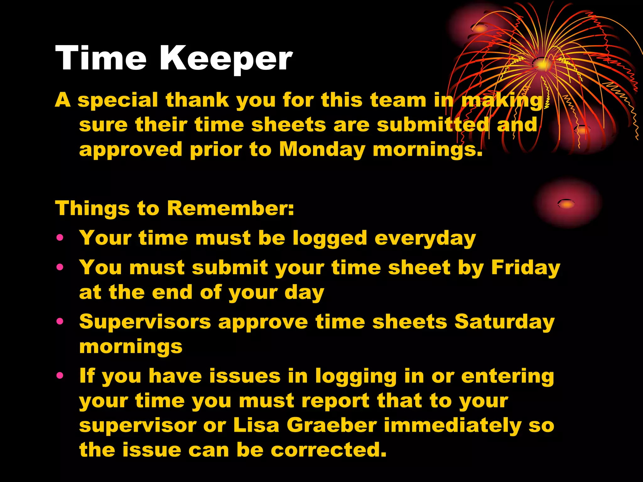 Time Keeper
A special thank you for this team in making
  sure their time sheets are submitted and
  approved prior to Monday mornings.

Things to Remember:
• Your time must be logged everyday
• You must submit your time sheet by Friday
  at the end of your day
• Supervisors approve time sheets Saturday
  mornings
• If you have issues in logging in or entering
  your time you must report that to your
  supervisor or Lisa Graeber immediately so
  the issue can be corrected.
 