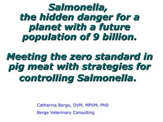 Salmonella,  the hidden danger for a planet with a future population of 9 billion.   Meeting the zero standard in pig meat with strategies for controlling Salmonella .   Catharina Berge, DVM, MPVM, PhD Berge Veterinary Consulting 
