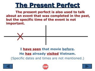 The Present Perfect
The Present Perfect
The present perfect is also used to talk
about an event that was completed in the past,
but the specific time of the event is not
important.
I have seen that movie before.
He has already visited Vietnam.
(Specific dates and times are not mentioned.)
 