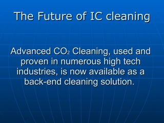 Advanced CO 2  Cleaning, used and proven in numerous high tech industries, is now available as a back-end cleaning solution.  The Future of IC cleaning 