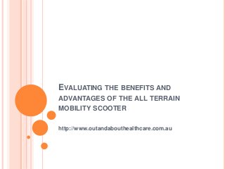 EVALUATING THE BENEFITS AND
ADVANTAGES OF THE ALL TERRAIN
MOBILITY SCOOTER
http://www.outandabouthealthcare.com.au
 