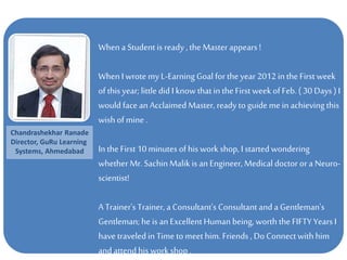 When a Student is ready , the Masterappears !
When I wrote my L-EarningGoal for the year 2012 inthe First week
of this year; little did I knowthat in the First week of Feb. ( 30 Days ) I
would face an Acclaimed Master, ready to guide me in achieving this
wish of mine.
In the First 10 minutes of his work shop, I started wondering
whether Mr. SachinMalik is an Engineer, Medical doctor or a Neuro-
scientist!
A Trainer's Trainer, a Consultant's Consultant and a Gentleman's
Gentleman; he is an ExcellentHuman being,worth the FIFTY Years I
have traveled in Time to meet him. Friends , Do Connectwith him
and attend his work shop .
Chandrashekhar Ranade
Director, GuRu Learning
Systems, Ahmedabad
 
