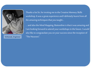 Thanks a lot Sir, for inviting me to the Creative Memory Skills
workshop. It was a great experience andI definitely learntfrom all
the amazing techniques that you taught...
...and also theMind Mapping. Bottomline is that it was amazing and
I am looking forward to attend your workshops in the future. I would
also liketo congratulate you on your successsincethe inception of
"The Neurons“.Visharad, Engineer
 