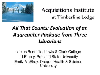 All That Counts: Evaluation of an
Aggregator Package from Three
Librarians
James Bunnelle, Lewis & Clark College
Jill Emery, Portland State University
Emily McElroy, Oregon Health & Science
University
 