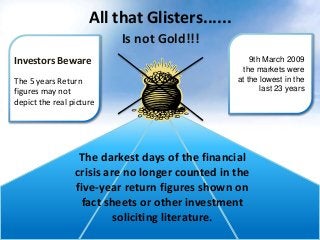 All that Glisters......
Is not Gold!!!
Investors Beware
The 5 years Return
figures may not
depict the real picture

9th March 2009
the markets were
at the lowest in the
last 23 years

The darkest days of the financial
crisis are no longer counted in the
five-year return figures shown on
fact sheets or other investment
soliciting literature.

 