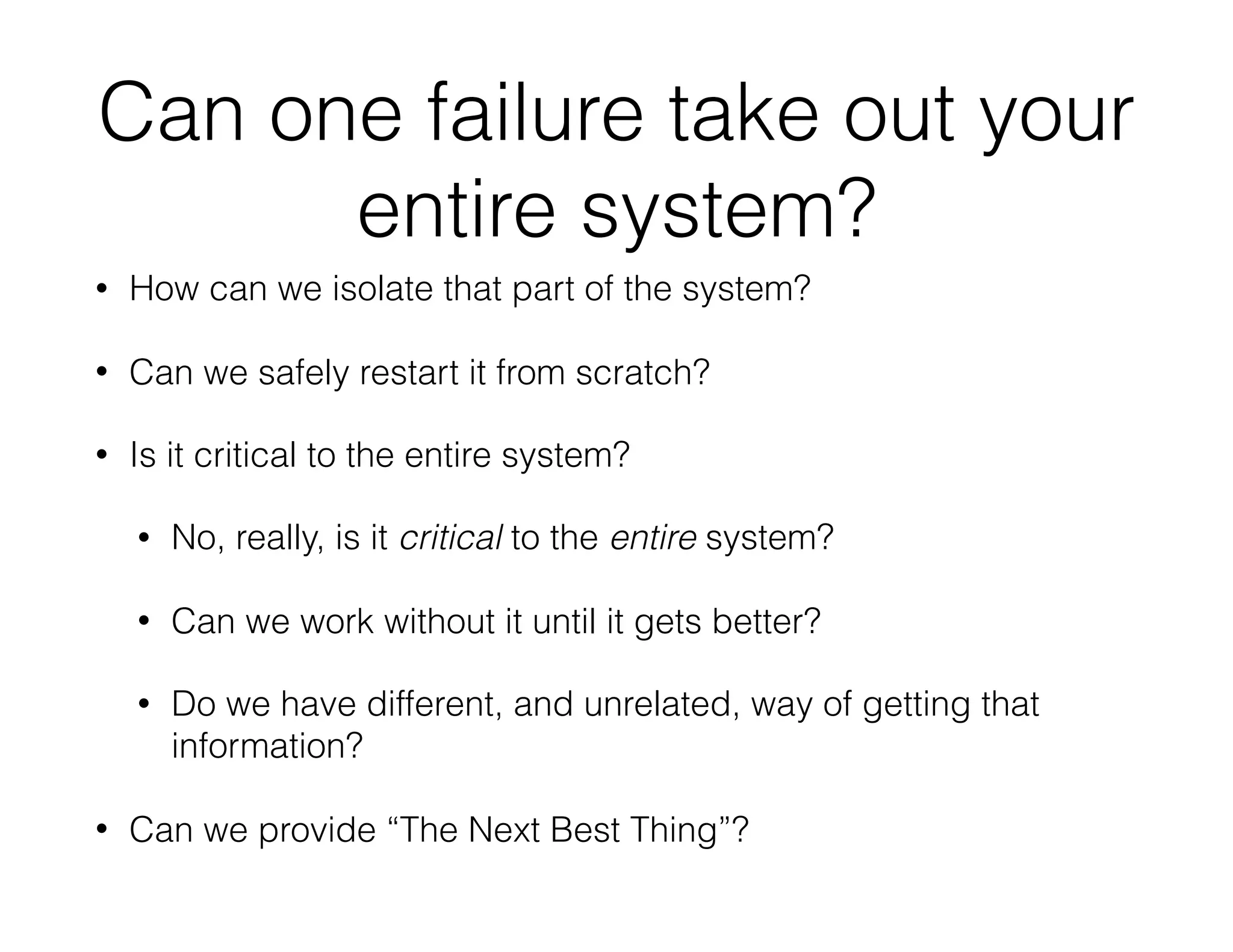 Can one failure take out your
entire system?
• How can we isolate that part of the system?
• Can we safely restart it from scratch?
• Is it critical to the entire system?
• No, really, is it critical to the entire system?
• Can we work without it until it gets better?
• Do we have different, and unrelated, way of getting that
information?
• Can we provide “The Next Best Thing”?
 