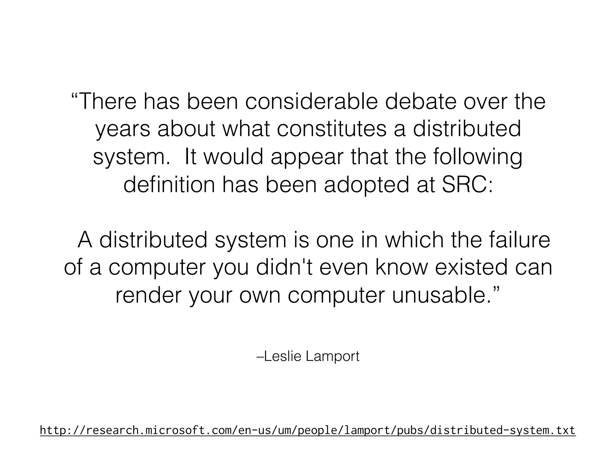 –Leslie Lamport
“There has been considerable debate over the
years about what constitutes a distributed
system. It would appear that the following
deﬁnition has been adopted at SRC:
A distributed system is one in which the failure
of a computer you didn't even know existed can
render your own computer unusable.”
http://research.microsoft.com/en-us/um/people/lamport/pubs/distributed-system.txt
 