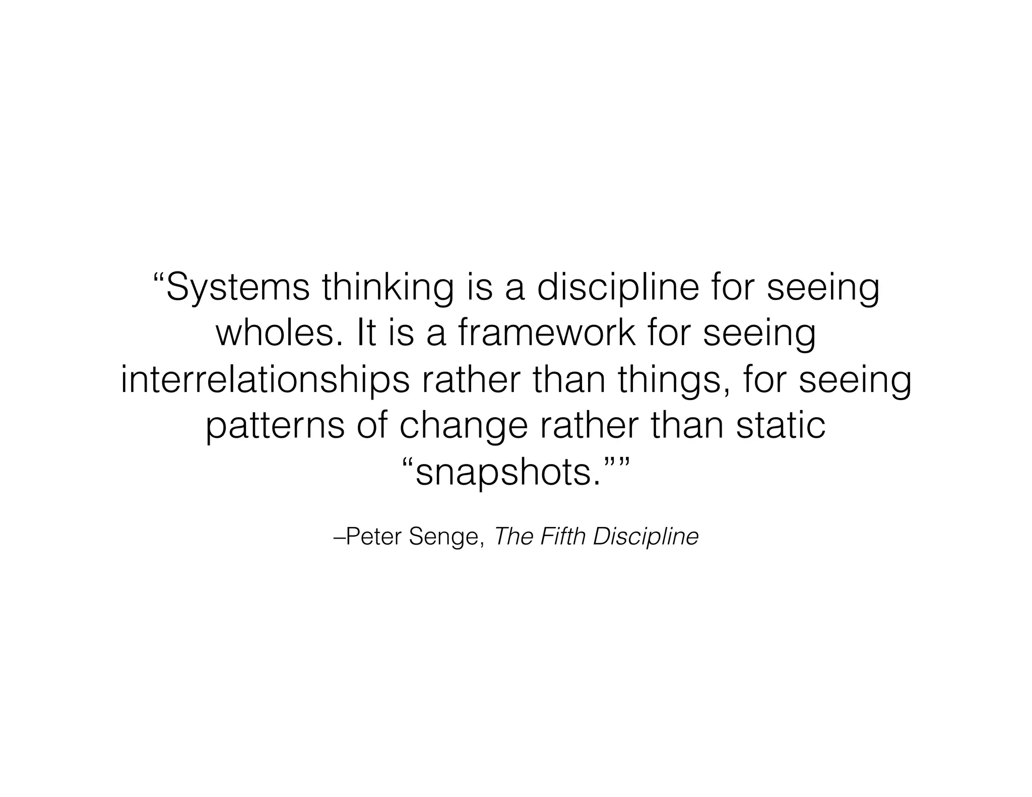 –Peter Senge, The Fifth Discipline
“Systems thinking is a discipline for seeing
wholes. It is a framework for seeing
interrelationships rather than things, for seeing
patterns of change rather than static
“snapshots.””
 