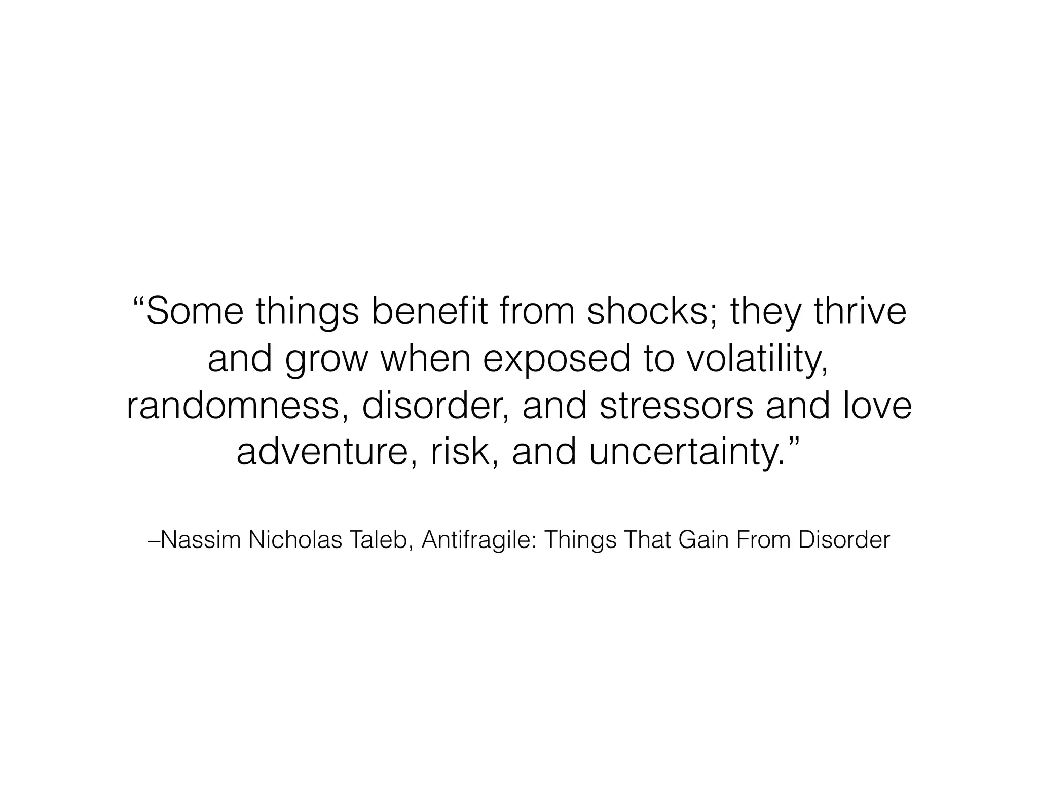 –Nassim Nicholas Taleb, Antifragile: Things That Gain From Disorder
“Some things beneﬁt from shocks; they thrive
and grow when exposed to volatility,
randomness, disorder, and stressors and love
adventure, risk, and uncertainty.”
 