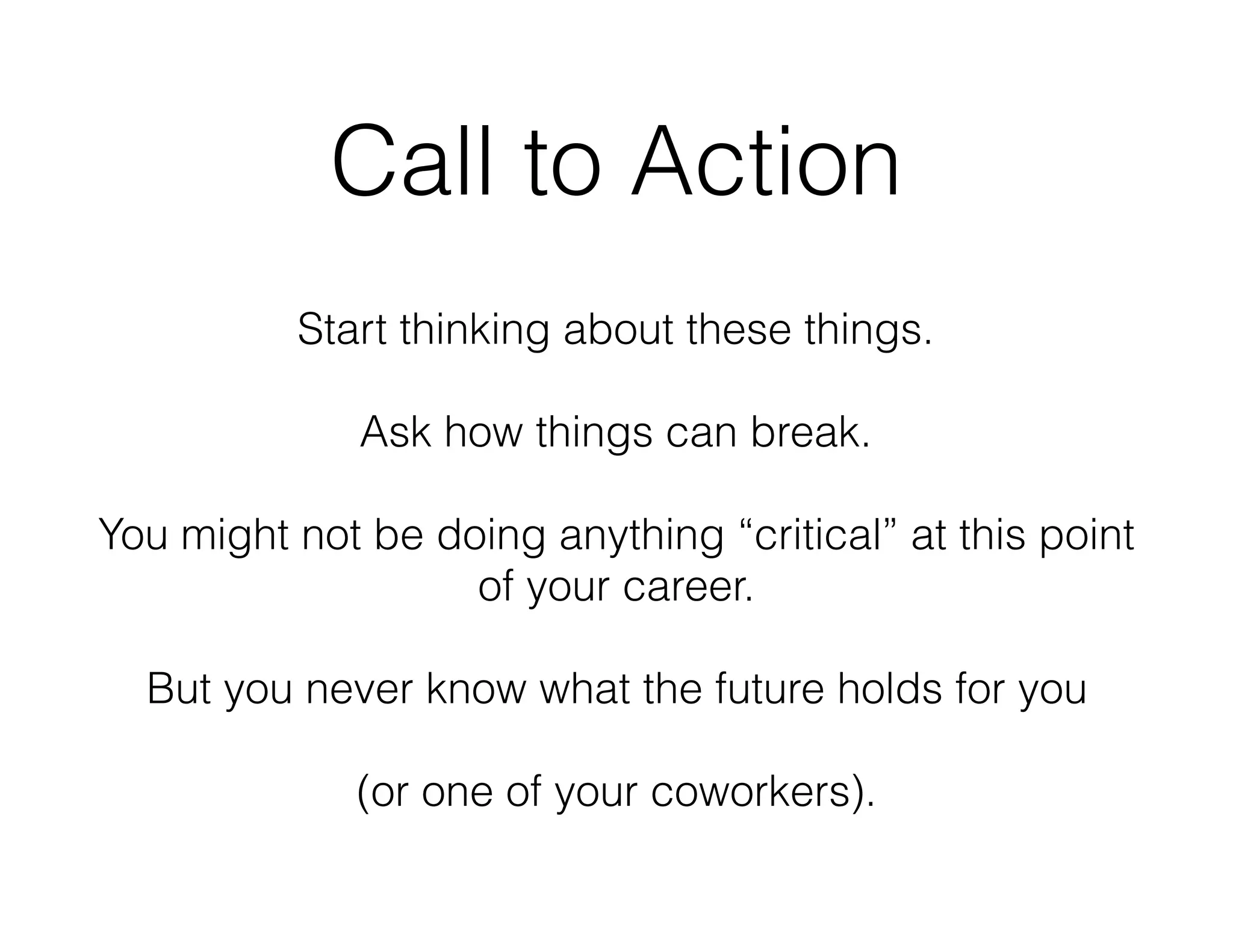 Call to Action
Start thinking about these things.
Ask how things can break.
You might not be doing anything “critical” at this point
of your career.
But you never know what the future holds for you
(or one of your coworkers).
 