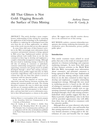 ABSTRACT. This article develops a more compre-
hensive understanding of data mining by examining
the application of this technology in the marketplace.
In addition to exploring the technological issues that
arise from the use of these applications, we address
some of the social concerns that are too often ignored.
As more firms shift more of their business activi-
ties to the Web, increasingly more information about
consumers and potential customers is being captured
in Web server logs. Sophisticated analytic and data
mining software tools enable firms to use the data
contained in these logs to develop and implement a
complex relationship management strategy. Although
this new trend in marketing strategy is based on the
old idea of relating to customers as individuals,
customer relationship management actually rests on
segmenting consumers into groups based on profiles
developed through a firm’s data mining activities.
Individuals whose profiles suggest that they are likely
to provide a high lifetime value to the firm are served
content that will vary from that which is served to
consumers with less attractive profiles.
Social costs may be imposed on society when
objectively rational business decisions involving data
mining and consumer profiles are made. The ensuing
discussion examines the ways in which data mining
and the use of consumer profiles may exclude classes
of consumers from full participation in the market-
place, and may limit their access to information essen-
tial to their full participation as citizens in the public
sphere. We suggest more ethically sensitive alterna-
tives to the unfettered use of data mining.
KEY WORDS: analytics, customer relationship man-
agement, data mining, marketing discrimination, per-
sonalization, price discrimination, privacy, profiles,
public sphere
Introduction
This article examines issues related to social
policy that arise as the result of convergent devel-
opments in e-business technology and corporate
marketing strategies. As more firms shift many
of their business activities to the World Wide
Web (the Web), increasingly more information
about consumers and potential customers is
being captured in Web server logs. Sophisticated
analytic and data mining software tools enable
firms to use the data contained in these logs to
develop and implement a complex relationship
management strategy. Although this new trend
in marketing practice is based on the old idea
of relating to customers as individuals, customer
relationship management actually rests on seg-
menting consumers into groups based on profiles
developed through a firm’s data mining activities.
Individuals whose profiles suggest that they are
likely to provide a high lifetime value to the firm
will be provided opportunities that will differ
from those that are offered to consumers with
less attractive profiles.
Although there are some observers who invite
a careful assessment of the costs and benefits that
data mining represents for the corporation, only
very limited attention is being paid to the dis-
tribution of costs and benefits that we might
All That Glitters is Not
Gold: Digging Beneath
the Surface of Data Mining
Journal of Business Ethics 40: 373–386, 2002.
© 2002 Kluwer Academic Publishers. Printed in the Netherlands.
Anthony Danna
Oscar H. Gandy, Jr.
Anthony Danna is a recent graduate of the masters program
at the Annenberg School for Communication at the
University of Pennsylvania.
Oscar H. Gandy, Jr. is the Herbert I. Schiller Term
Professor at the Annenberg School. He is the author of
The Panoptic Sort, Communication and Race, and
an engagement with the ethics of identification published
in the Notre Dame Journal of Law, Ethics & Public
Policy.
 